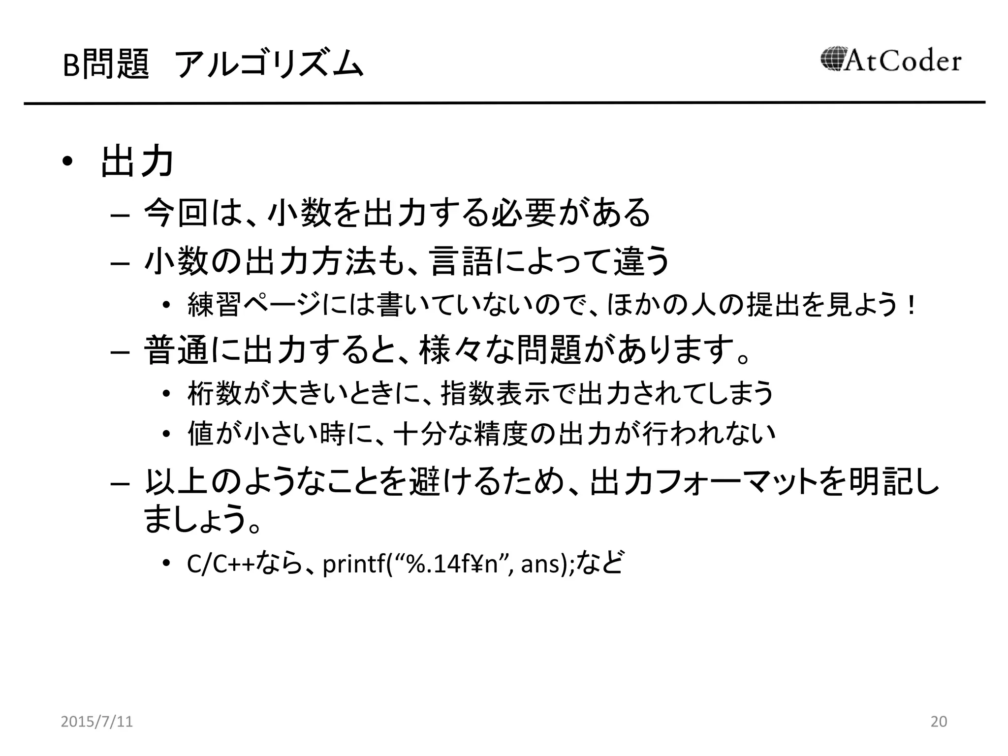B問題 アルゴリズム
• 出力
– 今回は、小数を出力する必要がある
– 小数の出力方法も、言語によって違う
• 練習ページには書いていないので、ほかの人の提出を見よう！
– 普通に出力すると、様々な問題があります。
• 桁数が大きいときに、指数表示で出力されてしまう
• 値が小さい時に、十分な精度の出力が行われない
– 以上のようなことを避けるため、出力フォーマットを明記し
ましょう。
• C/C++なら、printf(“%.14f¥n”, ans);など
2015/7/11 20
 