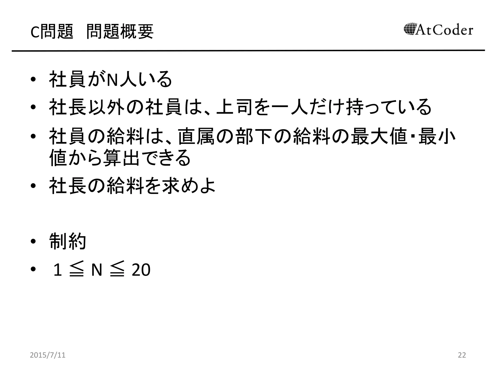 C問題 問題概要
• 社員がN人いる
• 社長以外の社員は、上司を一人だけ持っている
• 社員の給料は、直属の部下の給料の最大値・最小
値から算出できる
• 社長の給料を求めよ
• 制約
• 1 ≦ N ≦ 20
2015/7/11 22
 