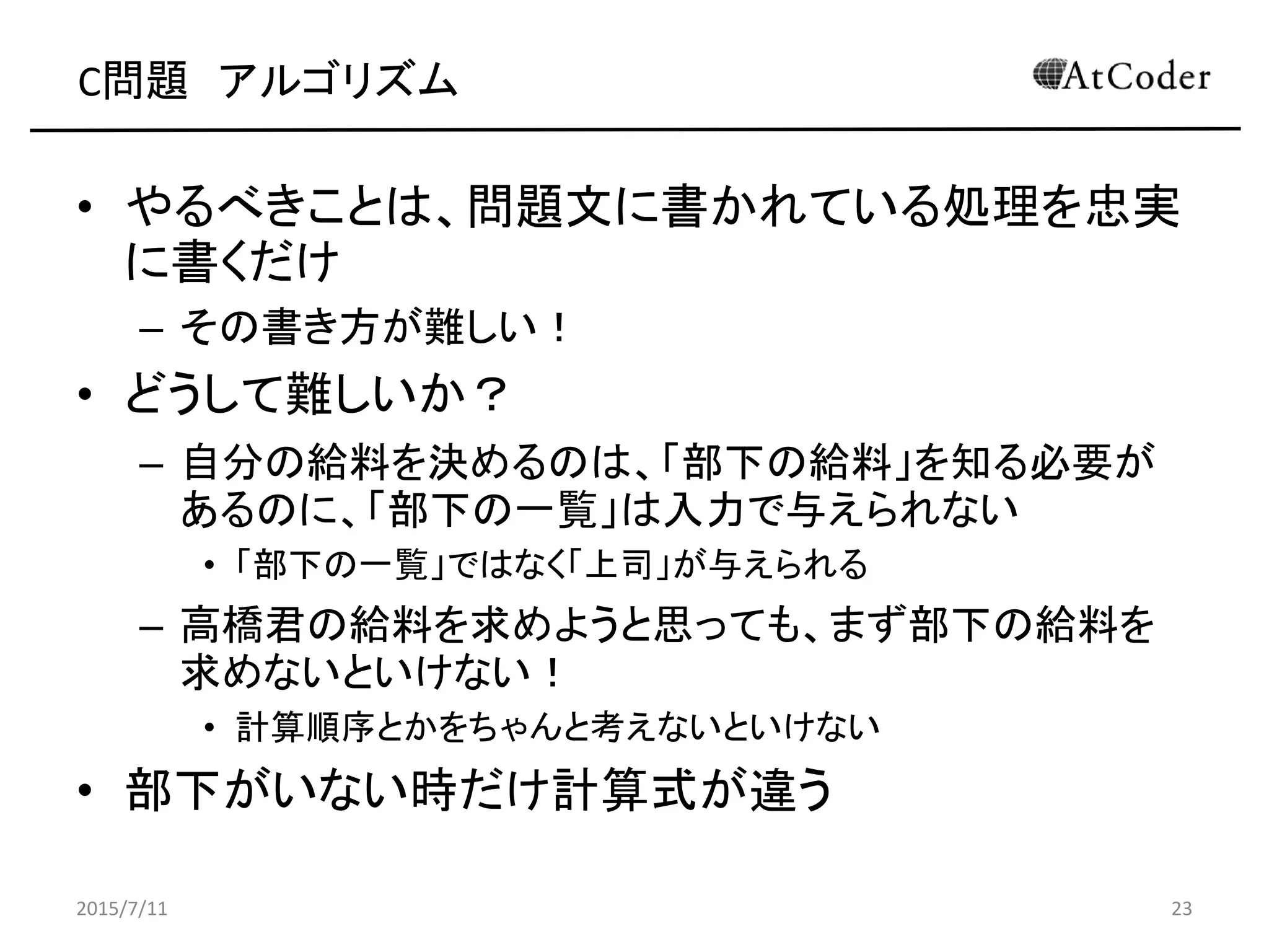 C問題 アルゴリズム
• やるべきことは、問題文に書かれている処理を忠実
に書くだけ
– その書き方が難しい！
• どうして難しいか？
– 自分の給料を決めるのは、「部下の給料」を知る必要が
あるのに、「部下の一覧」は入力で与えられない
• 「部下の一覧」ではなく「上司」が与えられる
– 高橋君の給料を求めようと思っても、まず部下の給料を
求めないといけない！
• 計算順序とかをちゃんと考えないといけない
• 部下がいない時だけ計算式が違う
2015/7/11 23
 