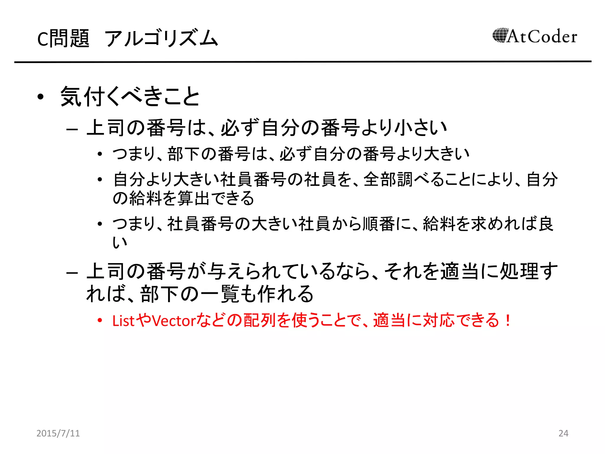 C問題 アルゴリズム
• 気付くべきこと
– 上司の番号は、必ず自分の番号より小さい
• つまり、部下の番号は、必ず自分の番号より大きい
• 自分より大きい社員番号の社員を、全部調べることにより、自分
の給料を算出できる
• つまり、社員番号の大きい社員から順番に、給料を求めれば良
い
– 上司の番号が与えられているなら、それを適当に処理す
れば、部下の一覧も作れる
• ListやVectorなどの配列を使うことで、適当に対応できる！
2015/7/11 24
 