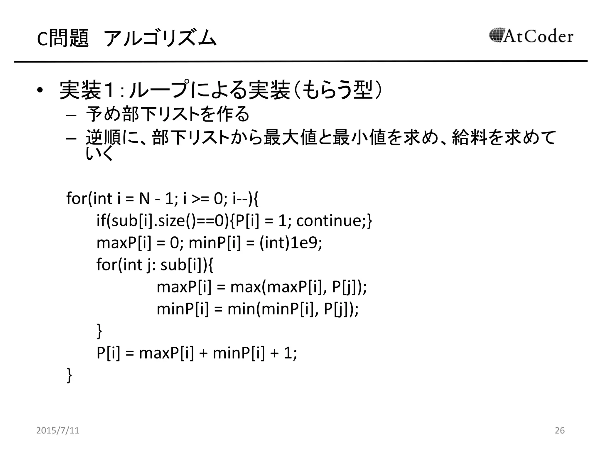C問題 アルゴリズム
• 実装１：ループによる実装（もらう型）
– 予め部下リストを作る
– 逆順に、部下リストから最大値と最小値を求め、給料を求めて
いく
for(int i = N - 1; i >= 0; i--){
if(sub[i].size()==0){P[i] = 1; continue;}
maxP[i] = 0; minP[i] = (int)1e9;
for(int j: sub[i]){
maxP[i] = max(maxP[i], P[j]);
minP[i] = min(minP[i], P[j]);
}
P[i] = maxP[i] + minP[i] + 1;
}
2015/7/11 26
 