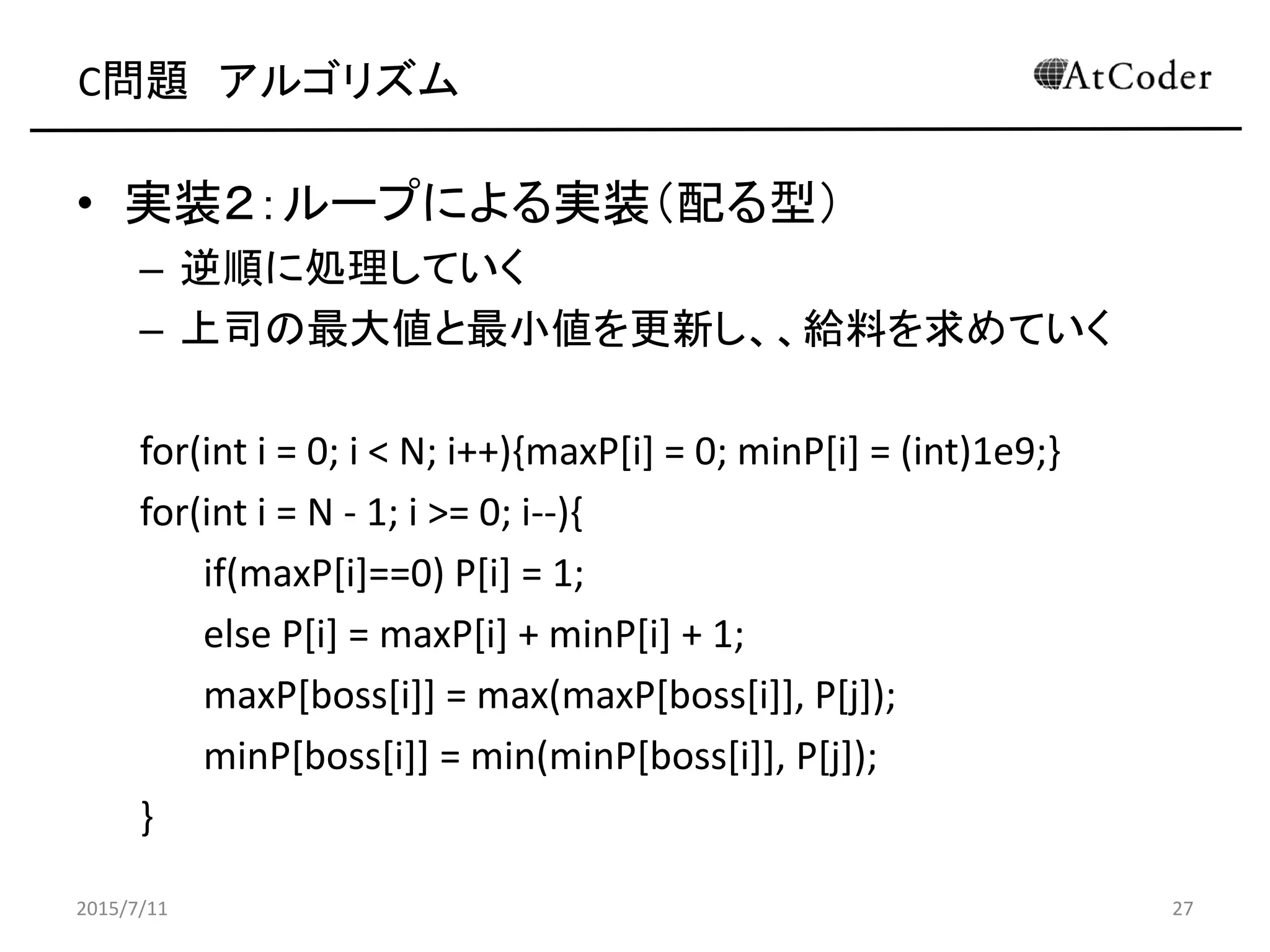 C問題 アルゴリズム
• 実装２：ループによる実装（配る型）
– 逆順に処理していく
– 上司の最大値と最小値を更新し、、給料を求めていく
for(int i = 0; i < N; i++){maxP[i] = 0; minP[i] = (int)1e9;}
for(int i = N - 1; i >= 0; i--){
if(maxP[i]==0) P[i] = 1;
else P[i] = maxP[i] + minP[i] + 1;
maxP[boss[i]] = max(maxP[boss[i]], P[j]);
minP[boss[i]] = min(minP[boss[i]], P[j]);
}
2015/7/11 27
 