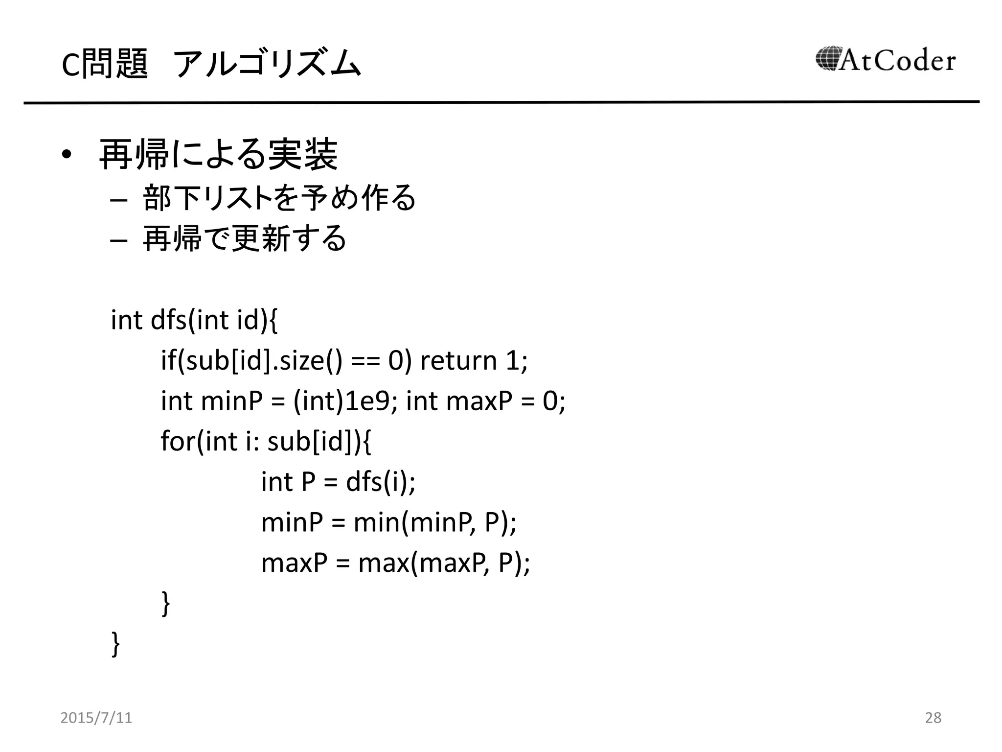 C問題 アルゴリズム
• 再帰による実装
– 部下リストを予め作る
– 再帰で更新する
int dfs(int id){
if(sub[id].size() == 0) return 1;
int minP = (int)1e9; int maxP = 0;
for(int i: sub[id]){
int P = dfs(i);
minP = min(minP, P);
maxP = max(maxP, P);
}
}
2015/7/11 28
 