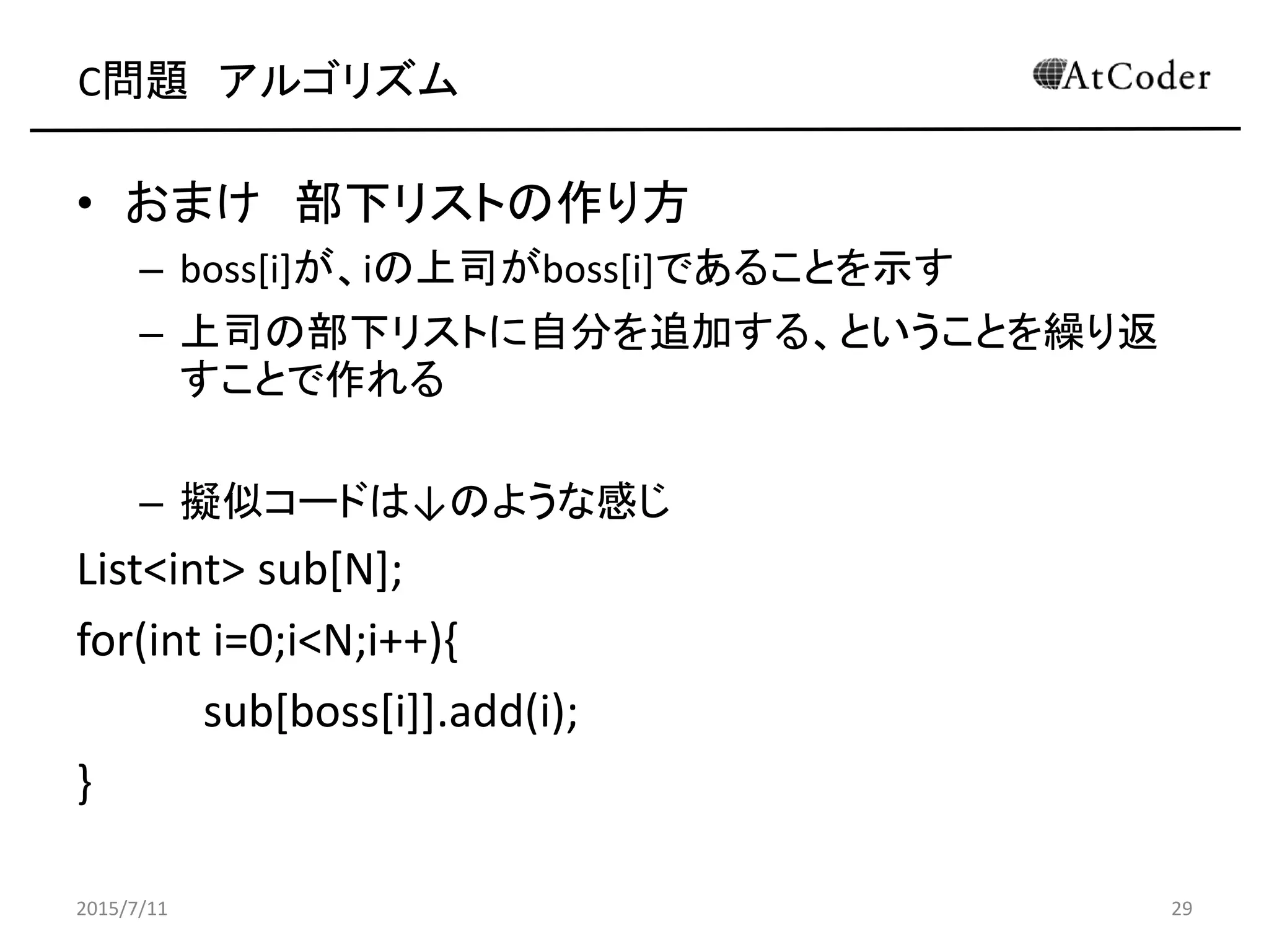 C問題 アルゴリズム
• おまけ 部下リストの作り方
– boss[i]が、iの上司がboss[i]であることを示す
– 上司の部下リストに自分を追加する、ということを繰り返
すことで作れる
– 擬似コードは↓のような感じ
List<int> sub[N];
for(int i=0;i<N;i++){
sub[boss[i]].add(i);
}
2015/7/11 29
 