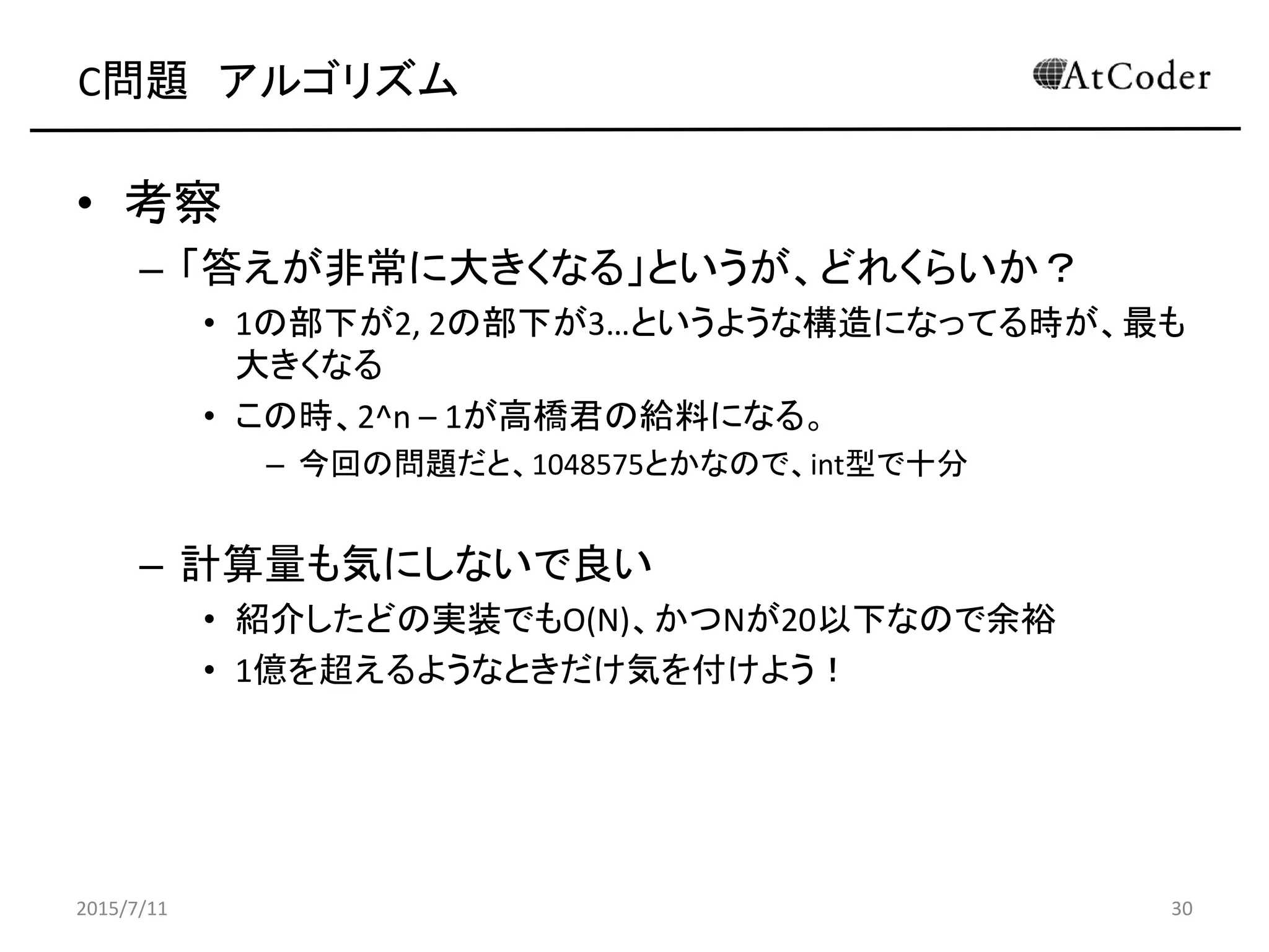 C問題 アルゴリズム
• 考察
– 「答えが非常に大きくなる」というが、どれくらいか？
• 1の部下が2, 2の部下が3…というような構造になってる時が、最も
大きくなる
• この時、2^n – 1が高橋君の給料になる。
– 今回の問題だと、1048575とかなので、int型で十分
– 計算量も気にしないで良い
• 紹介したどの実装でもO(N)、かつNが20以下なので余裕
• 1億を超えるようなときだけ気を付けよう！
2015/7/11 30
 