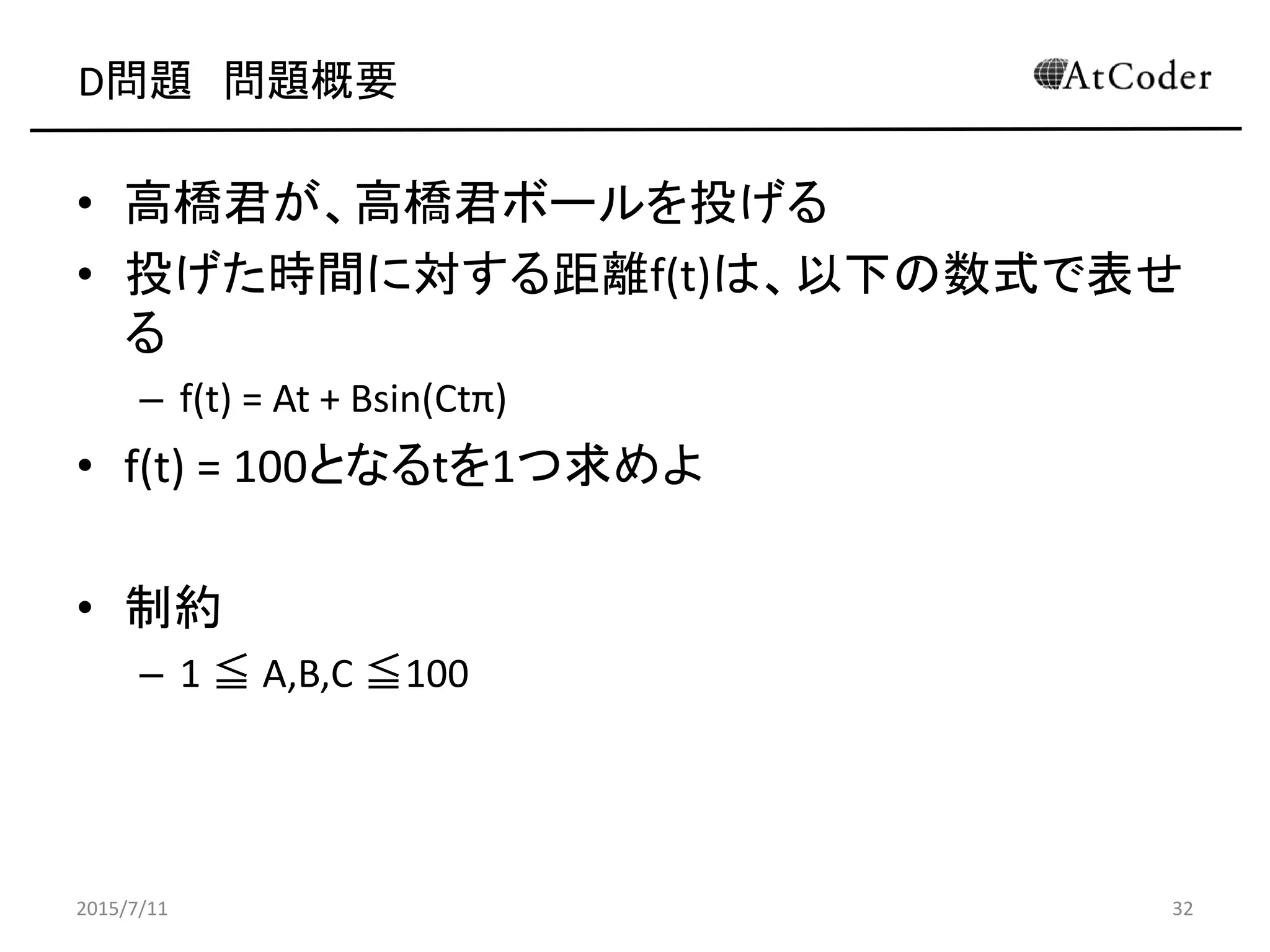 D問題 問題概要
• 高橋君が、高橋君ボールを投げる
• 投げた時間に対する距離f(t)は、以下の数式で表せ
る
– f(t) = At + Bsin(Ctπ)
• f(t) = 100となるtを1つ求めよ
• 制約
– 1 ≦ A,B,C ≦100
2015/7/11 32
 