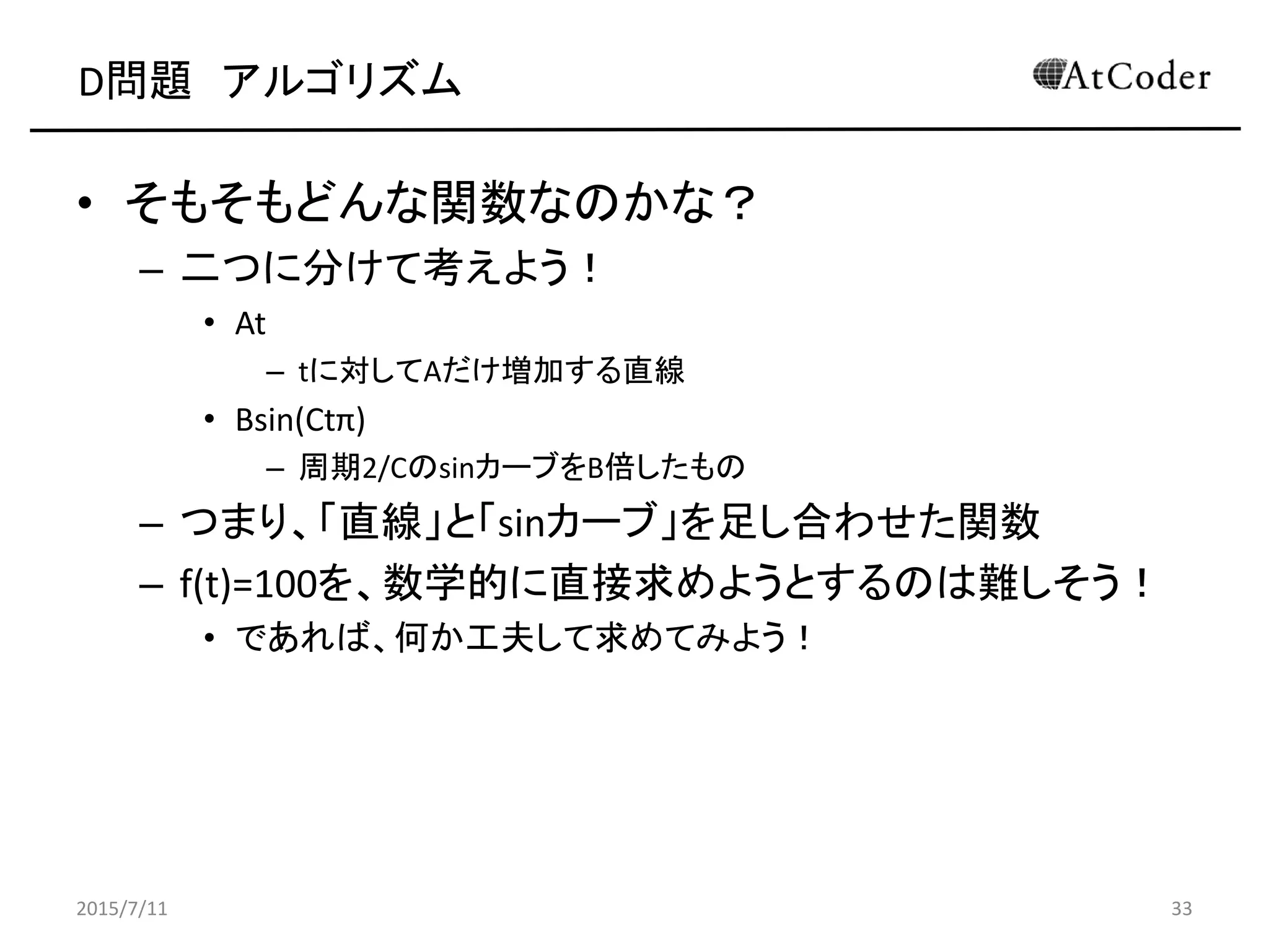 D問題 アルゴリズム
• そもそもどんな関数なのかな？
– 二つに分けて考えよう！
• At
– tに対してAだけ増加する直線
• Bsin(Ctπ)
– 周期2/CのsinカーブをB倍したもの
– つまり、「直線」と「sinカーブ」を足し合わせた関数
– f(t)=100を、数学的に直接求めようとするのは難しそう！
• であれば、何か工夫して求めてみよう！
2015/7/11 33
 