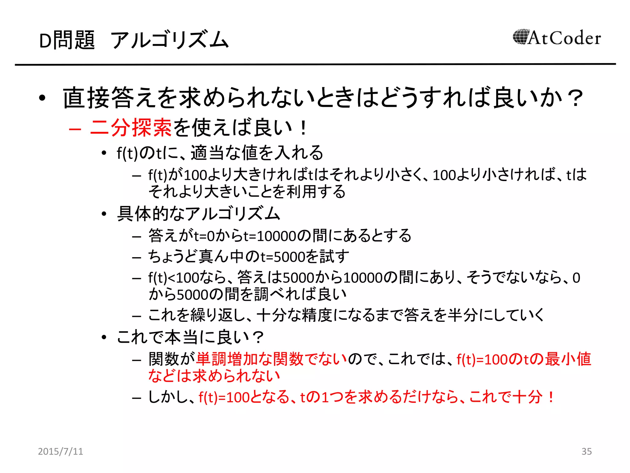 D問題 アルゴリズム
• 直接答えを求められないときはどうすれば良いか？
– 二分探索を使えば良い！
• f(t)のtに、適当な値を入れる
– f(t)が100より大きければtはそれより小さく、100より小さければ、tは
それより大きいことを利用する
• 具体的なアルゴリズム
– 答えがt=0からt=10000の間にあるとする
– ちょうど真ん中のt=5000を試す
– f(t)<100なら、答えは5000から10000の間にあり、そうでないなら、0
から5000の間を調べれば良い
– これを繰り返し、十分な精度になるまで答えを半分にしていく
• これで本当に良い？
– 関数が単調増加な関数でないので、これでは、f(t)=100のtの最小値
などは求められない
– しかし、f(t)=100となる、tの1つを求めるだけなら、これで十分！
2015/7/11 35
 