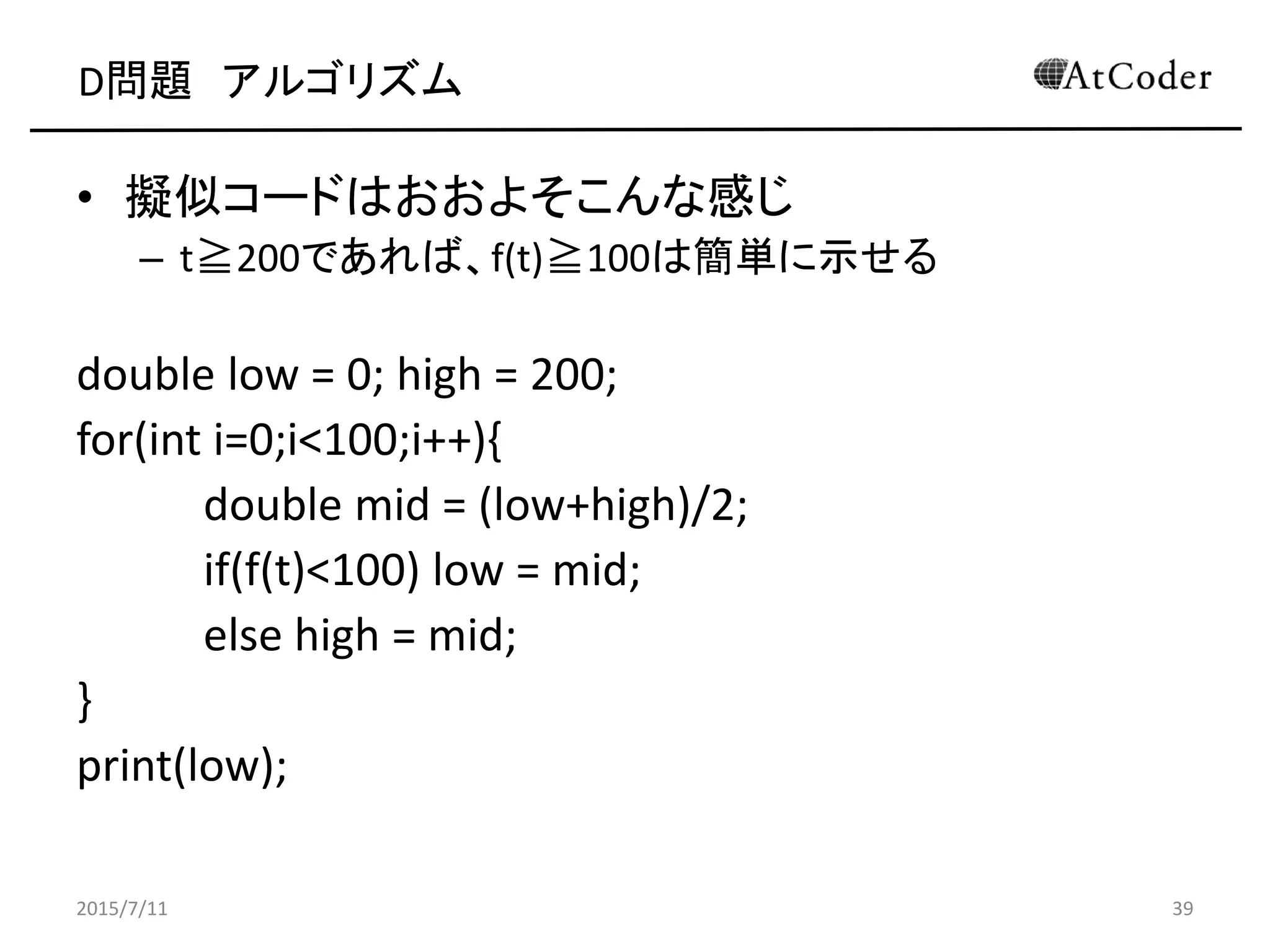 D問題 アルゴリズム
• 擬似コードはおおよそこんな感じ
– t≧200であれば、f(t)≧100は簡単に示せる
double low = 0; high = 200;
for(int i=0;i<100;i++){
double mid = (low+high)/2;
if(f(t)<100) low = mid;
else high = mid;
}
print(low);
2015/7/11 39
 
