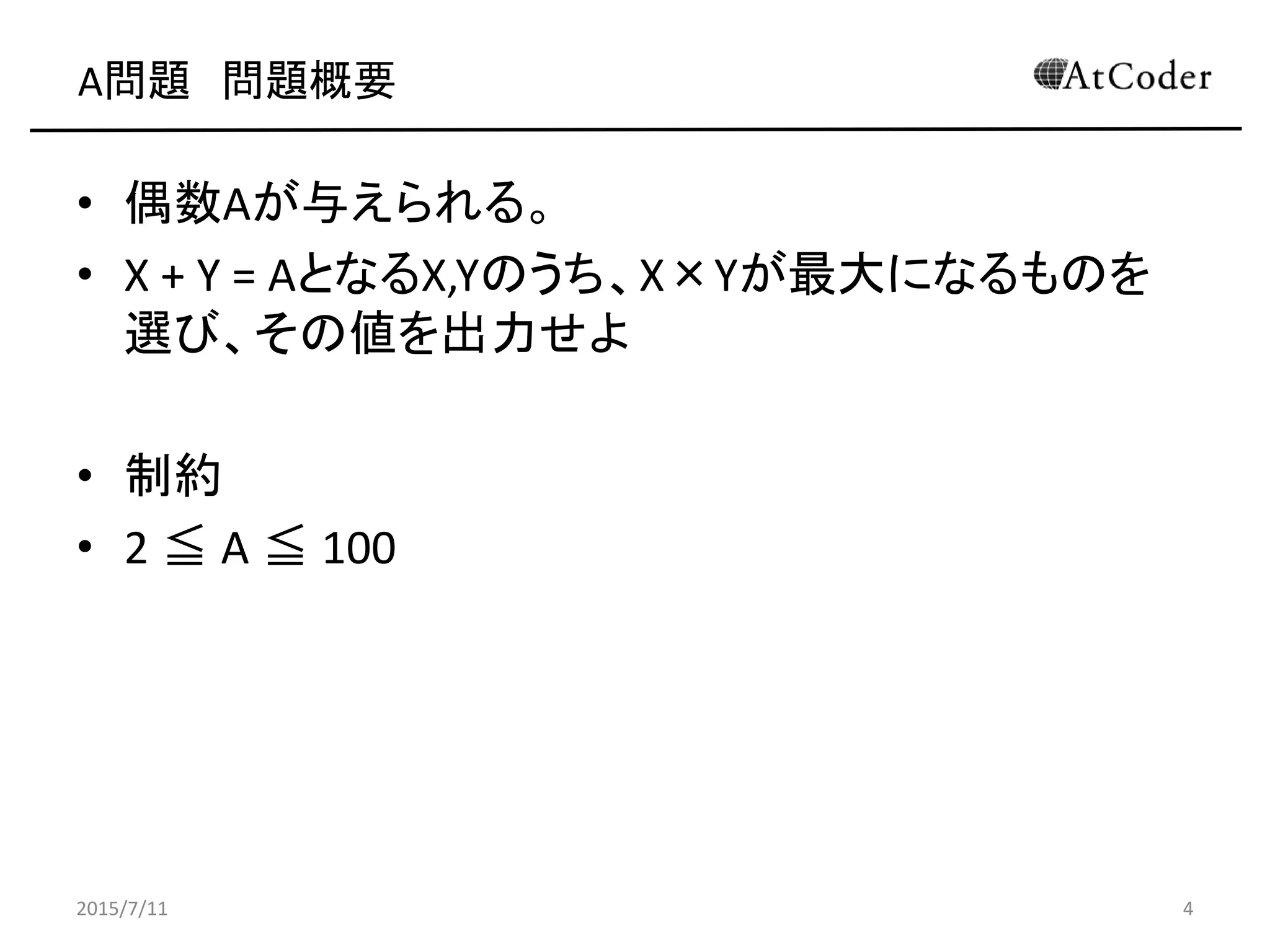 A問題 問題概要
• 偶数Aが与えられる。
• X + Y = AとなるX,Yのうち、X×Yが最大になるものを
選び、その値を出力せよ
• 制約
• 2 ≦ A ≦ 100
2015/7/11 4
 