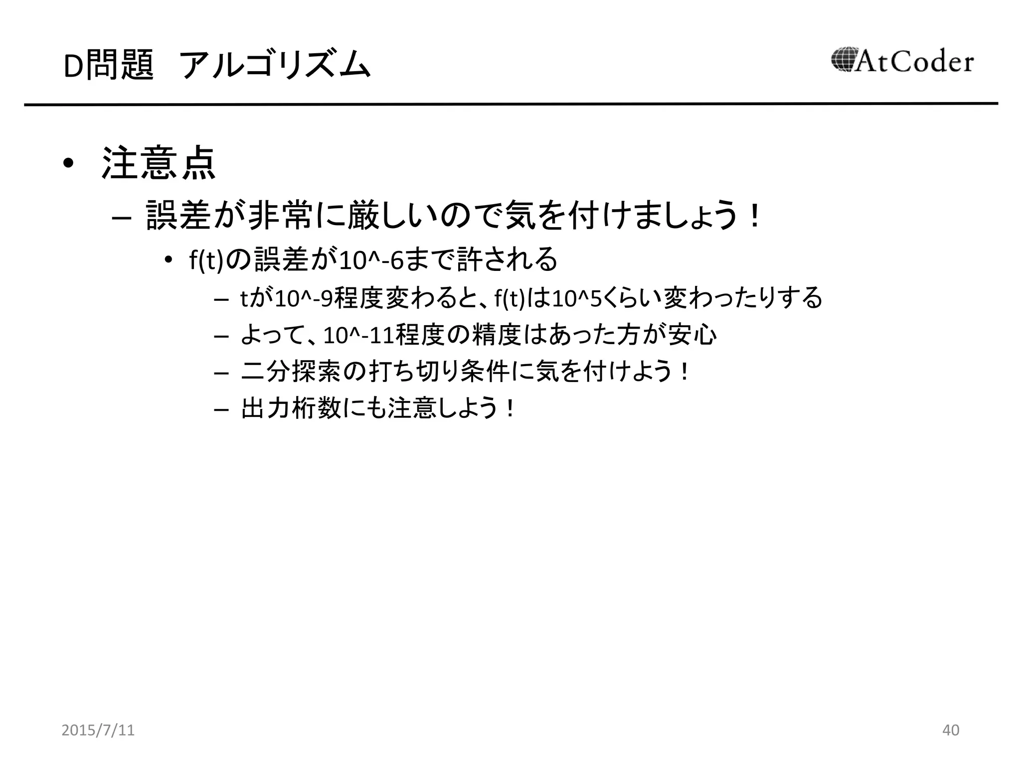 D問題 アルゴリズム
• 注意点
– 誤差が非常に厳しいので気を付けましょう！
• f(t)の誤差が10^-6まで許される
– tが10^-9程度変わると、f(t)は10^-5くらい変わったりする
– よって、10^-11程度の精度はあった方が安心
– 二分探索の打ち切り条件に気を付けよう！
– 出力桁数にも注意しよう！
2015/7/11 40
 