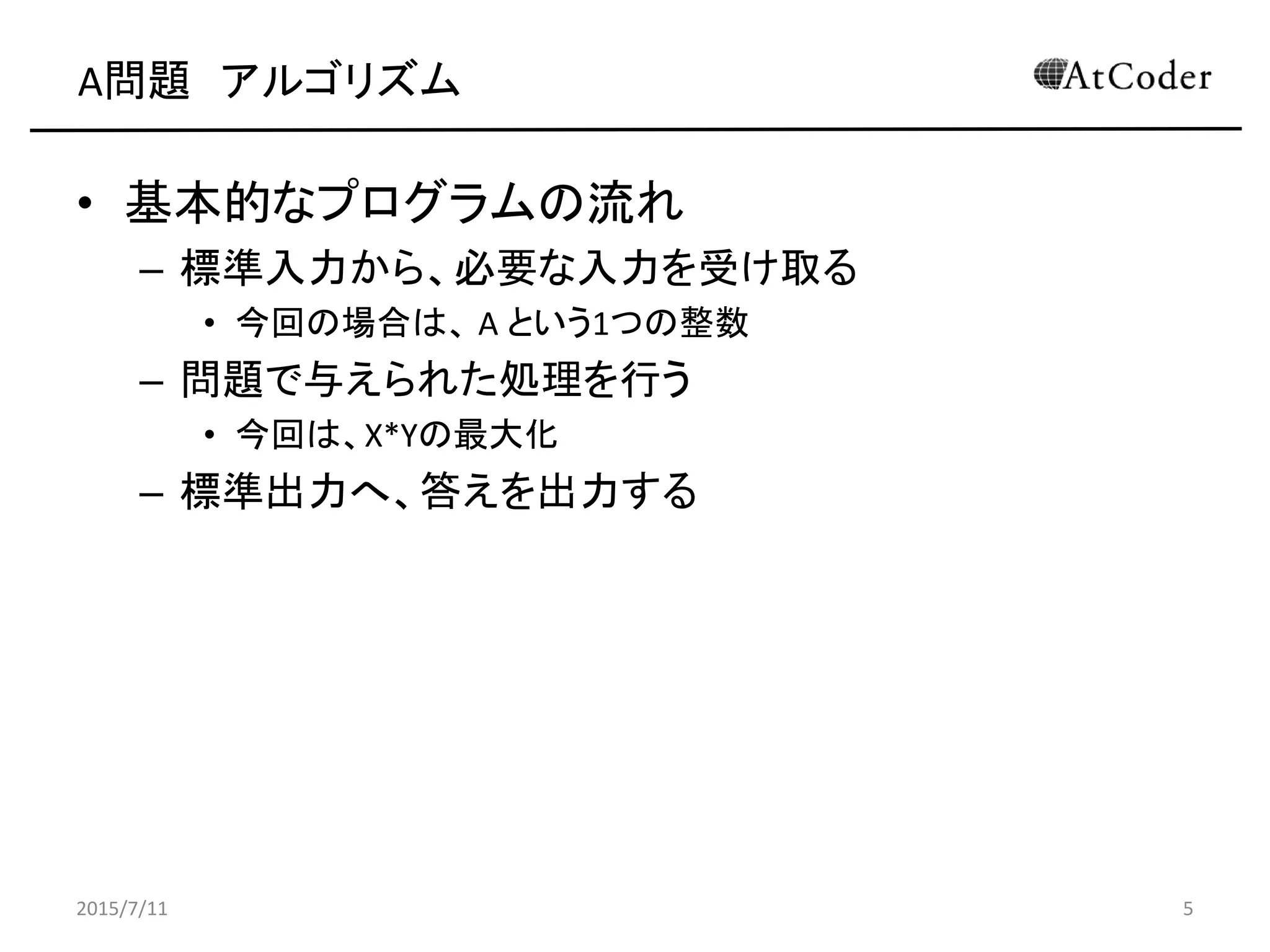 A問題 アルゴリズム
• 基本的なプログラムの流れ
– 標準入力から、必要な入力を受け取る
• 今回の場合は、 A という1つの整数
– 問題で与えられた処理を行う
• 今回は、X*Yの最大化
– 標準出力へ、答えを出力する
2015/7/11 5
 