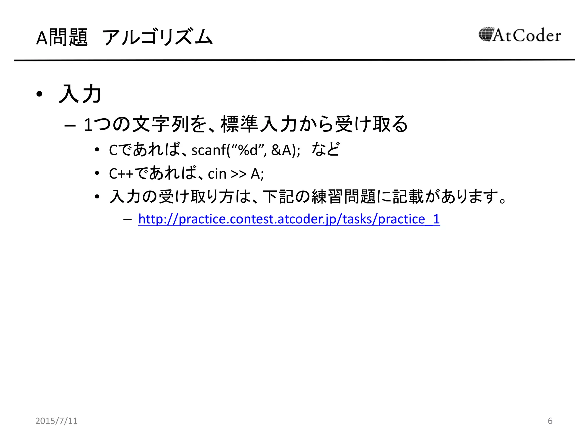 A問題 アルゴリズム
• 入力
– 1つの文字列を、標準入力から受け取る
• Cであれば、scanf(“%d”, &A); など
• C++であれば、cin >> A;
• 入力の受け取り方は、下記の練習問題に記載があります。
– http://practice.contest.atcoder.jp/tasks/practice_1
2015/7/11 6
 