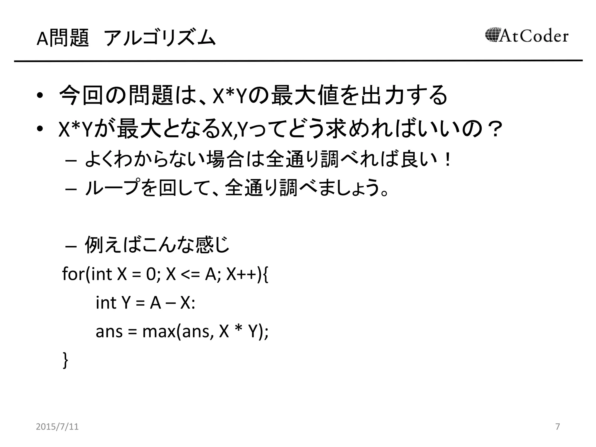 A問題 アルゴリズム
• 今回の問題は、X*Yの最大値を出力する
• X*Yが最大となるX,Yってどう求めればいいの？
– よくわからない場合は全通り調べれば良い！
– ループを回して、全通り調べましょう。
– 例えばこんな感じ
for(int X = 0; X <= A; X++){
int Y = A – X:
ans = max(ans, X * Y);
}
2015/7/11 7
 