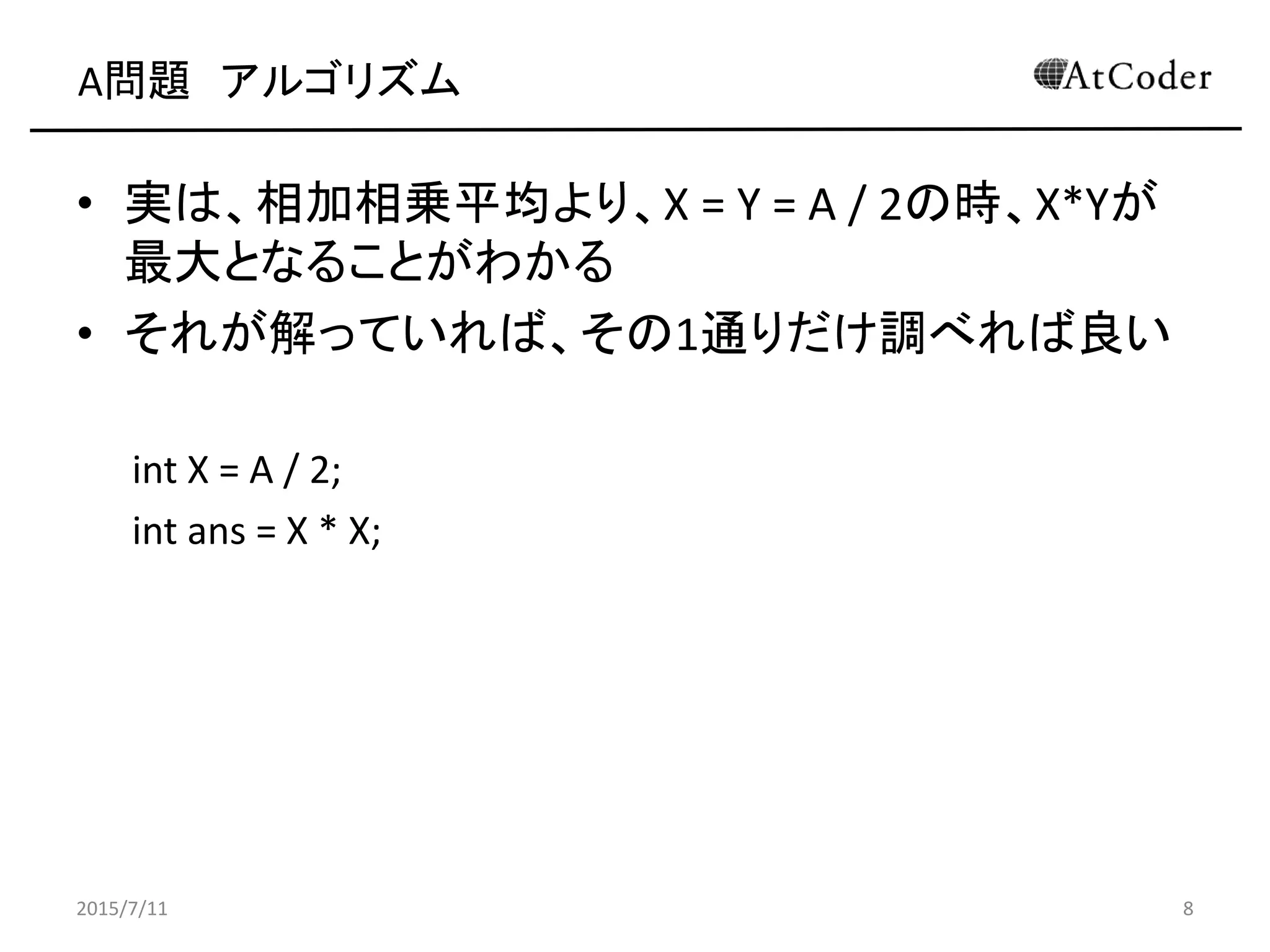 A問題 アルゴリズム
• 実は、相加相乗平均より、X = Y = A / 2の時、X*Yが
最大となることがわかる
• それが解っていれば、その1通りだけ調べれば良い
int X = A / 2;
int ans = X * X;
2015/7/11 8
 