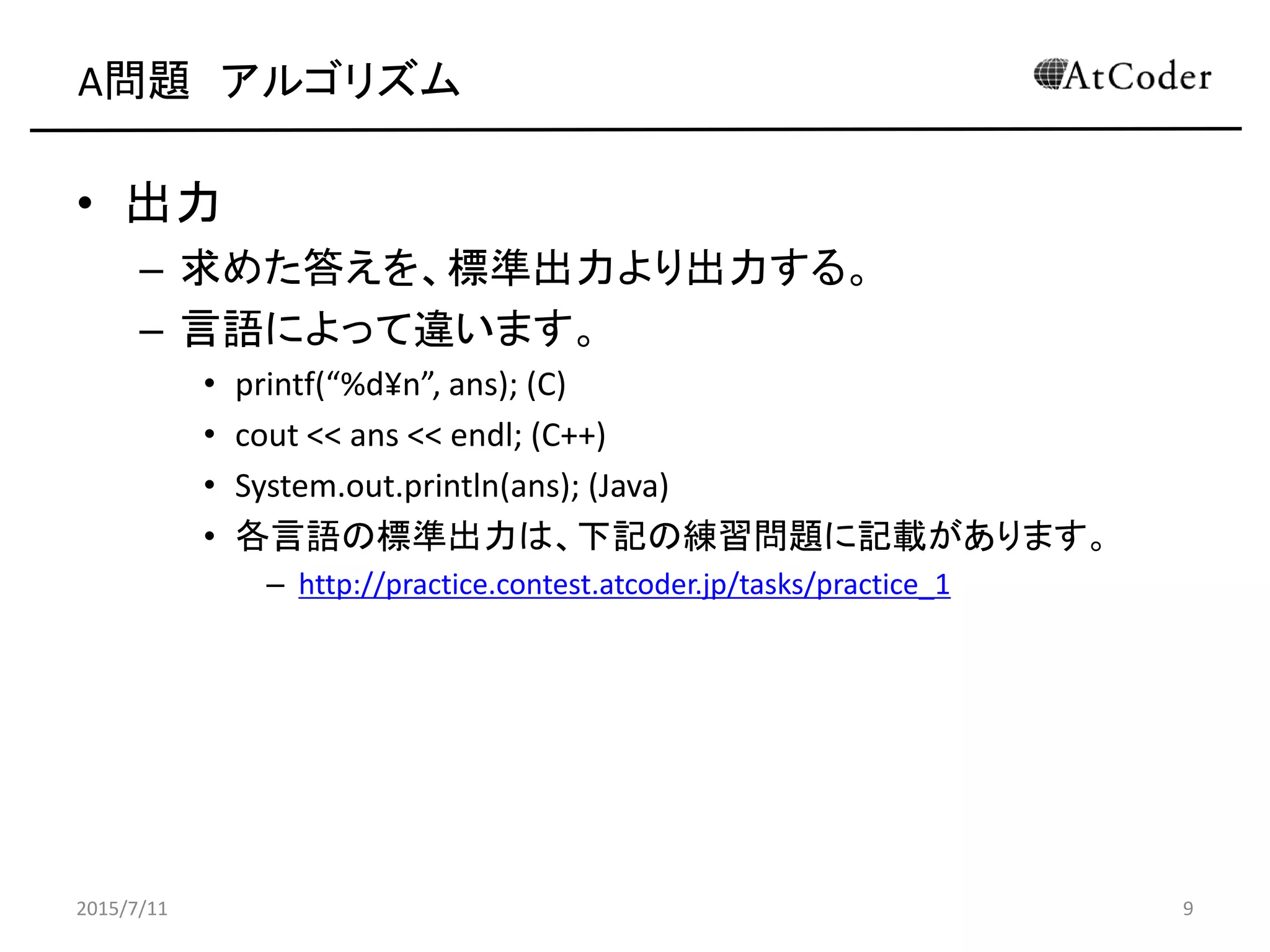 A問題 アルゴリズム
• 出力
– 求めた答えを、標準出力より出力する。
– 言語によって違います。
• printf(“%d¥n”, ans); (C)
• cout << ans << endl; (C++)
• System.out.println(ans); (Java)
• 各言語の標準出力は、下記の練習問題に記載があります。
– http://practice.contest.atcoder.jp/tasks/practice_1
2015/7/11 9
 