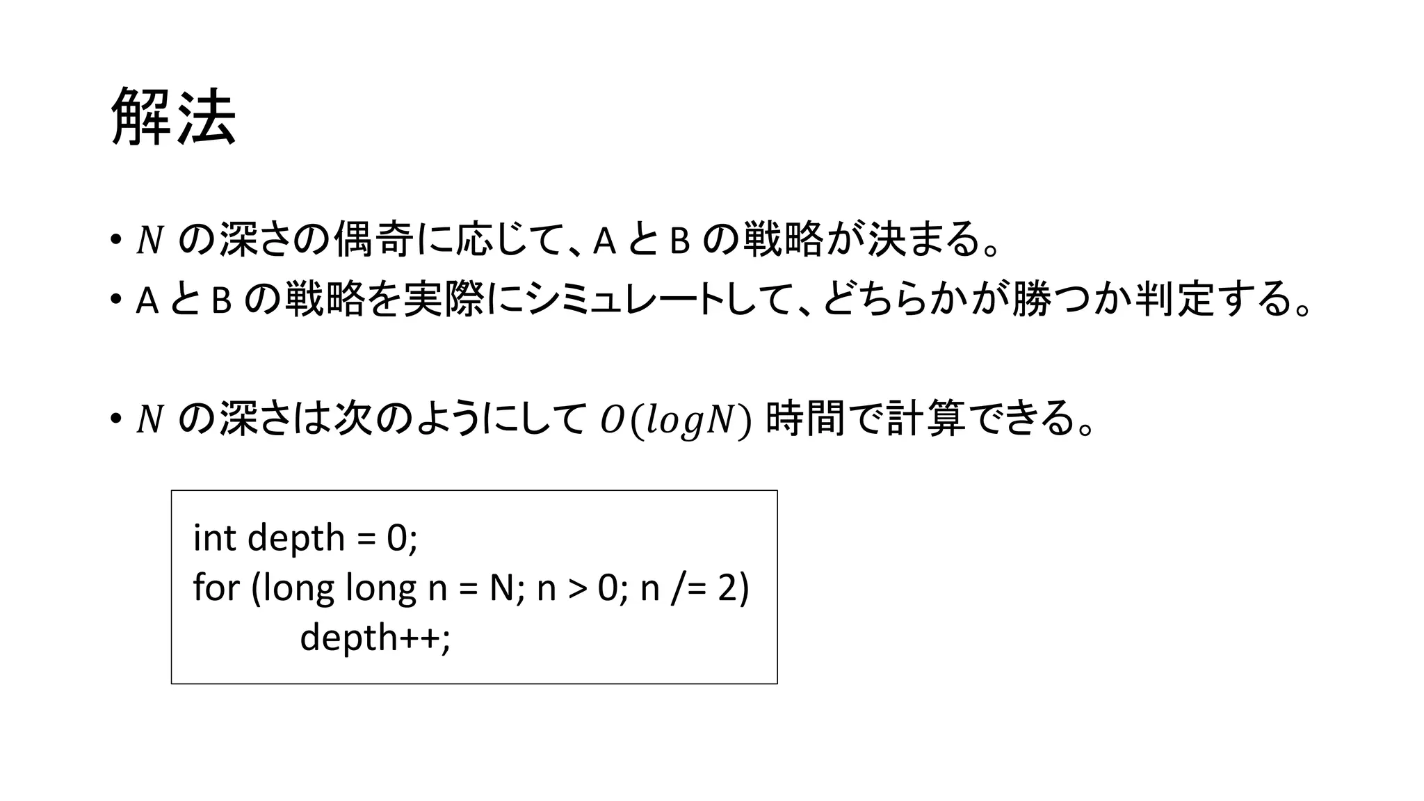 解法
• 𝑁 の深さの偶奇に応じて、A と B の戦略が決まる。
• A と B の戦略を実際にシミュレートして、どちらかが勝つか判定する。
• 𝑁 の深さは次のようにして 𝑂(𝑙𝑜𝑔𝑁) 時間で計算できる。
int depth = 0;
for (long long n = N; n > 0; n /= 2)
depth++;
 
