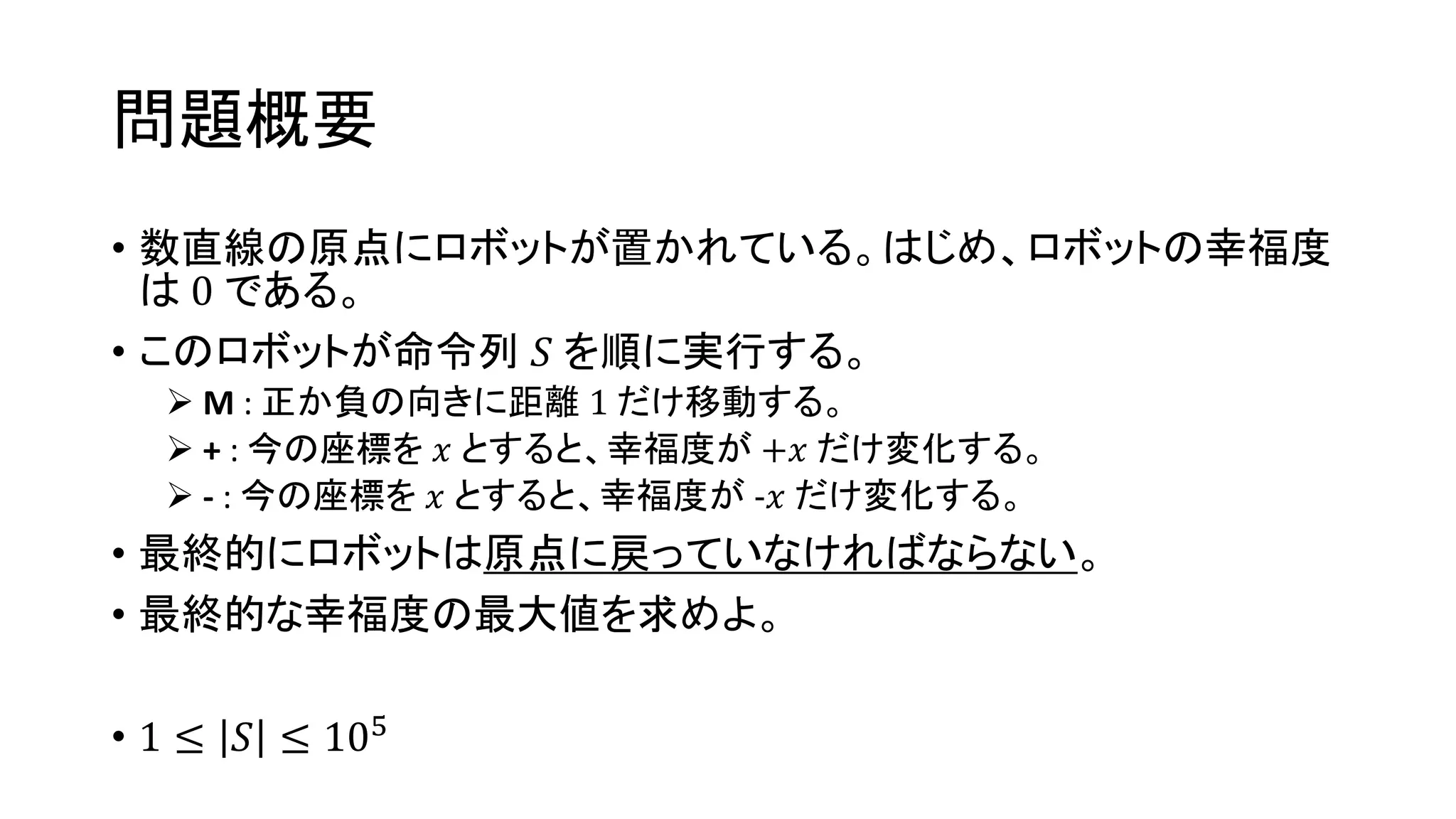 問題概要
• 数直線の原点にロボットが置かれている。はじめ、ロボットの幸福度
は 0 である。
• このロボットが命令列 𝑆 を順に実行する。
 M : 正か負の向きに距離 1 だけ移動する。
 + : 今の座標を 𝑥 とすると、幸福度が +𝑥 だけ変化する。
 - : 今の座標を 𝑥 とすると、幸福度が -𝑥 だけ変化する。
• 最終的にロボットは原点に戻っていなければならない。
• 最終的な幸福度の最大値を求めよ。
• 1 ≤ 𝑆 ≤ 105
 