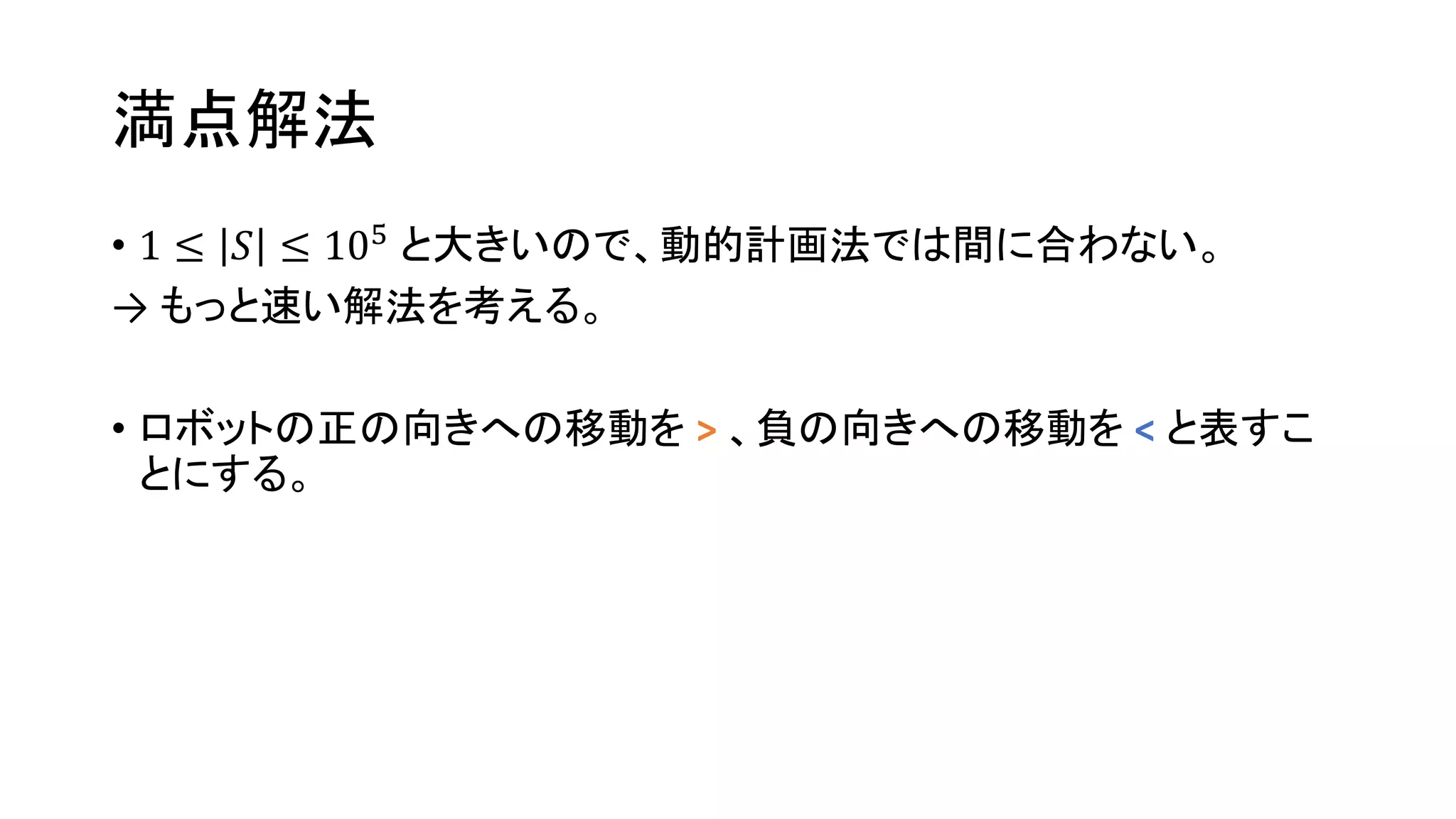 満点解法
• 1 ≤ 𝑆 ≤ 105
と大きいので、動的計画法では間に合わない。
→ もっと速い解法を考える。
• ロボットの正の向きへの移動を > 、負の向きへの移動を < と表すこ
とにする。
 