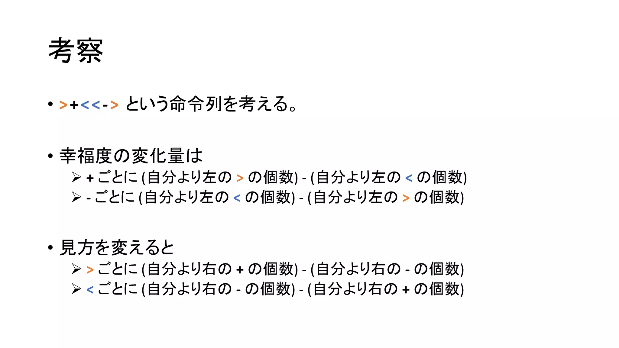 考察
• >+<<-> という命令列を考える。
• 幸福度の変化量は
 + ごとに (自分より左の > の個数) - (自分より左の < の個数)
 - ごとに (自分より左の < の個数) - (自分より左の > の個数)
• 見方を変えると
 > ごとに (自分より右の + の個数) - (自分より右の - の個数)
 < ごとに (自分より右の - の個数) - (自分より右の + の個数)
 