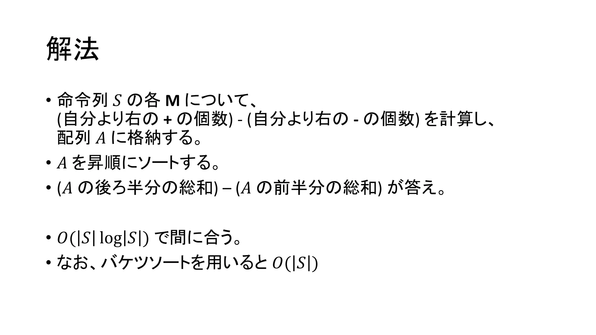 解法
• 命令列 𝑆 の各 M について、
(自分より右の + の個数) - (自分より右の - の個数) を計算し、
配列 𝐴 に格納する。
• 𝐴 を昇順にソートする。
• (𝐴 の後ろ半分の総和) – (𝐴 の前半分の総和) が答え。
• 𝑂( 𝑆 log 𝑆 ) で間に合う。
• なお、バケツソートを用いると 𝑂( 𝑆 )
 