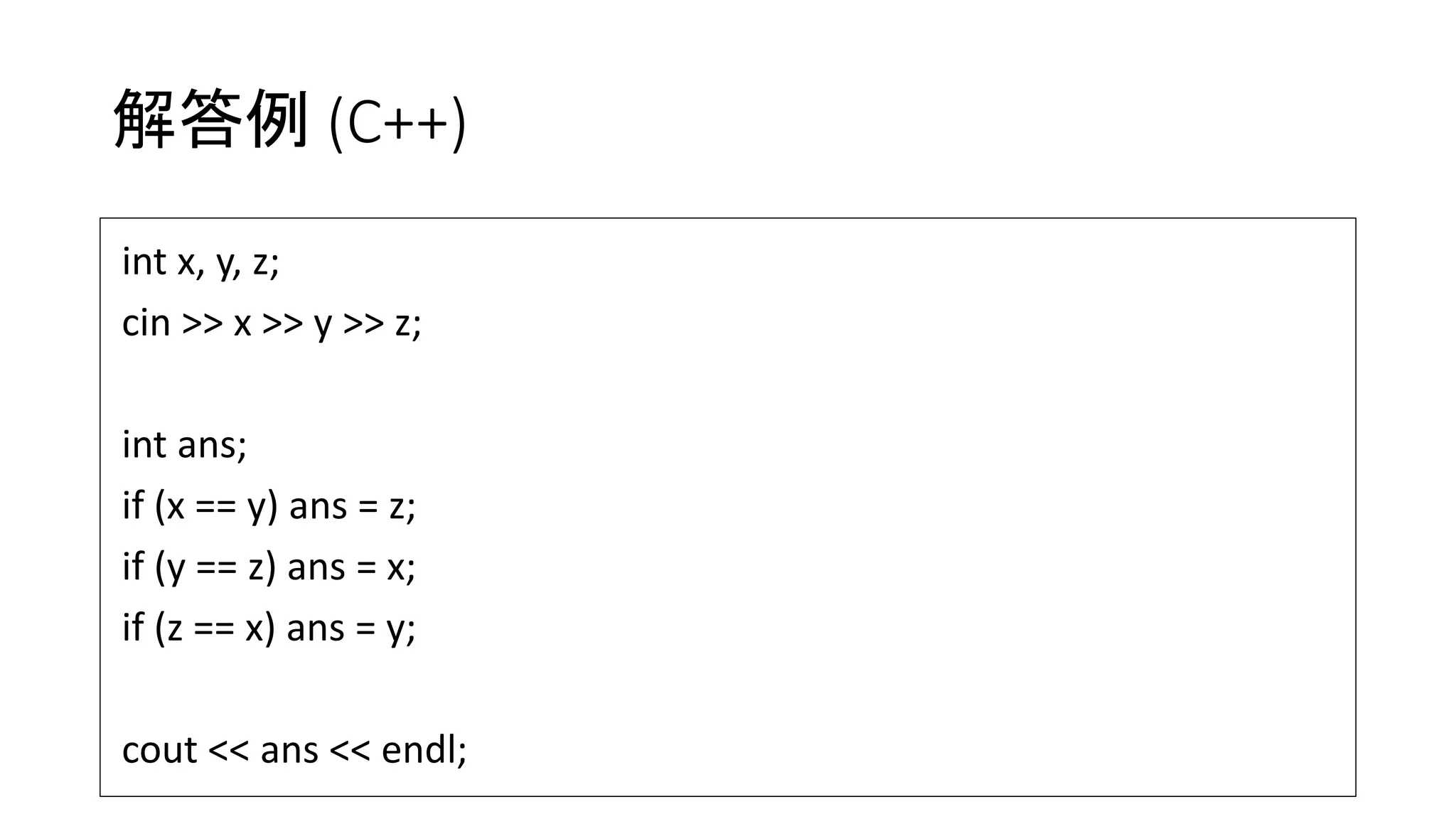 解答例 (C++)
int x, y, z;
cin >> x >> y >> z;
int ans;
if (x == y) ans = z;
if (y == z) ans = x;
if (z == x) ans = y;
cout << ans << endl;
 