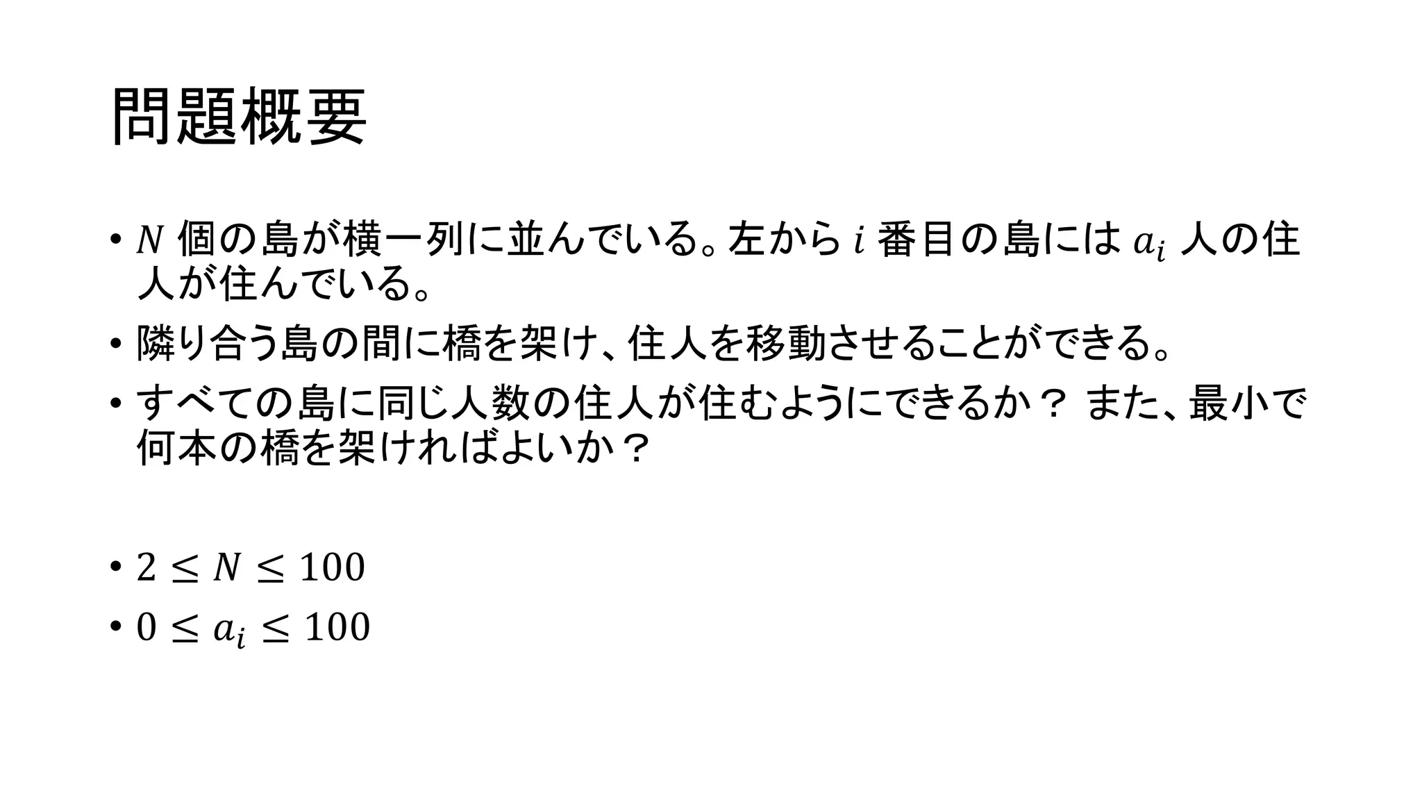 問題概要
• 𝑁 個の島が横一列に並んでいる。左から 𝑖 番目の島には 𝑎𝑖 人の住
人が住んでいる。
• 隣り合う島の間に橋を架け、住人を移動させることができる。
• すべての島に同じ人数の住人が住むようにできるか？ また、最小で
何本の橋を架ければよいか？
• 2 ≤ 𝑁 ≤ 100
• 0 ≤ 𝑎𝑖 ≤ 100
 