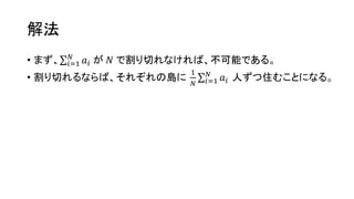 解法
• まず、 𝑖=1
𝑁
𝑎𝑖 が 𝑁 で割り切れなければ、不可能である。
• 割り切れるならば、それぞれの島に
1
𝑁 𝑖=1
𝑁
𝑎𝑖 人ずつ住むことになる。
 