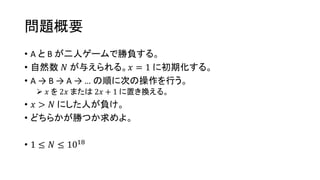 問題概要
• A と B が二人ゲームで勝負する。
• 自然数 𝑁 が与えられる。𝑥 = 1 に初期化する。
• A → B → A → … の順に次の操作を行う。
 𝑥 を 2𝑥 または 2𝑥 + 1 に置き換える。
• 𝑥 > 𝑁 にした人が負け。
• どちらかが勝つか求めよ。
• 1 ≤ 𝑁 ≤ 1018
 