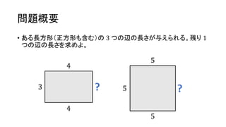 問題概要
• ある長方形（正方形も含む）の 3 つの辺の長さが与えられる。残り 1
つの辺の長さを求めよ。
3 ?
4
4
5 ?
5
5
 