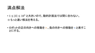 満点解法
• 1 ≤ 𝑆 ≤ 105
と大きいので、動的計画法では間に合わない。
→ もっと速い解法を考える。
• ロボットの正の向きへの移動を > 、負の向きへの移動を < と表すこ
とにする。
 