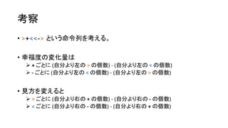 考察
• >+<<-> という命令列を考える。
• 幸福度の変化量は
 + ごとに (自分より左の > の個数) - (自分より左の < の個数)
 - ごとに (自分より左の < の個数) - (自分より左の > の個数)
• 見方を変えると
 > ごとに (自分より右の + の個数) - (自分より右の - の個数)
 < ごとに (自分より右の - の個数) - (自分より右の + の個数)
 