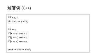 解答例 (C++)
int x, y, z;
cin >> x >> y >> z;
int ans;
if (x == y) ans = z;
if (y == z) ans = x;
if (z == x) ans = y;
cout << ans << endl;
 