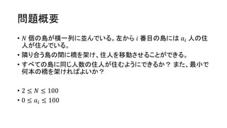 問題概要
• 𝑁 個の島が横一列に並んでいる。左から 𝑖 番目の島には 𝑎𝑖 人の住
人が住んでいる。
• 隣り合う島の間に橋を架け、住人を移動させることができる。
• すべての島に同じ人数の住人が住むようにできるか？ また、最小で
何本の橋を架ければよいか？
• 2 ≤ 𝑁 ≤ 100
• 0 ≤ 𝑎𝑖 ≤ 100
 