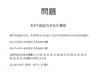 問題
• 残りの2回のうち、片方がKより大きくてもう片方がKより小さければ良い
• Kより大きいもの(Bとする)はN-K個
• Kより小さいもの(Sとする)はK-1個
• 3回の出力の出る順番として(K, B, S) (K, S, B) (B, K, S) (B, S, K) (S, K,
B) (S, B, K) の6通りが考えられる
• 以上まとめて (N-K) * (K-1) * 6 通り
Kが1回出力された場合
 