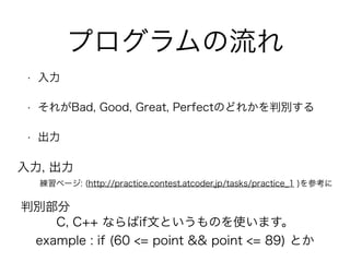 プログラムの流れ
• 入力
• それがBad, Good, Great, Perfectのどれかを判別する
• 出力
練習ページ: (http://practice.contest.atcoder.jp/tasks/practice_1 )を参考に
入力, 出力
判別部分
C, C++ ならばif文というものを使います。
example : if (60 <= point && point <= 89) とか
 