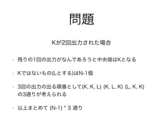 問題
• 残りの1回の出力がなんであろうと中央値はKとなる
• Kではないもの(Lとする)はN-1個
• 3回の出力の出る順番として(K, K, L) (K, L, K) (L, K, K)
の3通りが考えられる
• 以上まとめて (N-1) * 3 通り
Kが2回出力された場合
 