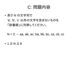C: 問題内容
● 長さ N の文字列で
'a', 'b', 'c' 以外の文字を含まないものを
「辞書順」に列挙してください。
N = 2 → aa, ab, ac, ba, bb, bc, ca, cb, cc
● 1 N 8≦ ≦
 