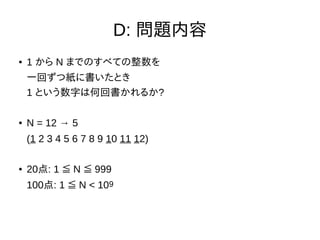D: 問題内容
● 1 から N までのすべての整数を
一回ずつ紙に書いたとき
1 という数字は何回書かれるか?
● N = 12 → 5
(1 2 3 4 5 6 7 8 9 10 11 12)
● 20点: 1 N 999≦ ≦
100点: 1 N < 10≦ 9
 