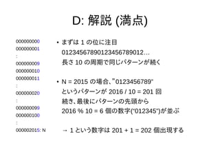 D: 解説 (満点)
000000000
000000001
:
000000009
000000010
000000011
:
000000020
:
000000099
000000100
:
000002015: N
● まずは 1 の位に注目
01234567890123456789012…
長さ 10 の周期で同じパターンが続く
● N = 2015 の場合、”0123456789”
というパターンが 2016 / 10 = 201 回
続き、最後にパターンの先頭から
2016 % 10 = 6 個の数字(“012345”)が並ぶ
→ 1 という数字は 201 + 1 = 202 個出現する
 