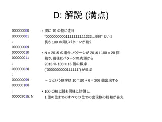 D: 解説 (満点)
000000000
000000001
:
000000009
000000010
000000011
:
000000020
:
000000099
000000100
:
000002015: N
● 次に 10 の位に注目
“00000000001111111111222…999” という
長さ 100 の同じパターンが続く
● N = 2015 の場合、パターンが 2016 / 100 = 20 回
続き、最後にパターンの先頭から
2016 % 100 = 16 個の数字
(“0000000000111111”)が並ぶ
→ 1 という数字は 10 * 20 + 6 = 206 個出現する
● 100 の位以降も同様に計算し、
1 億の位までのすべての位での出現数の総和が答え
 