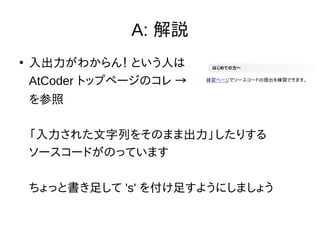A: 解説
●
入出力がわからん！ という人は
AtCoder トップページのコレ →
を参照
「入力された文字列をそのまま出力」したりする
ソースコードがのっています
ちょっと書き足して 's' を付け足すようにしましょう
 