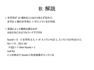 B: 解説
● 文字列が 12 個あることはとりあえず忘れて、
まずは 1 個の文字列に 'r' が入っているか判定
●
言語によって細部は異なるが
おおむねこのようなコードでできる
found = 0 // 文字列 S に 'r' が 入っていれば 1, 入っていなければ 0 に
for i = 0 .. |S|-1 do
if S[i] = 'r' then found = 1
end for
// この時点で found に判定結果が入っている
 