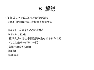 B: 解説
● 1 個の文字列について判定できたら、
それを 12 回繰り返して結果を集計する
ans = 0 // 答えをここに入れる
for i = 0 .. 11 do
標準入力から文字列を読み込んで S に入れる
（ここに前ページのコード）
ans = ans + found
end for
print ans
 