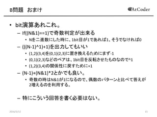 B} ޤ
? bit㤢줳졣
C If((N&1)==1)ж
? NMˤrˡ1bitĿ1Ǥ1Ǥʤ0
C (((N-1)^1)+1)Ƥ⤤
? (1,2)(3,4)(0,1)(2,3)äQ뤿ˤޤ-1
? (0,1)(2,3)ʤɤΥڥϡ1bitĿܞΤʤΤ^1
? (1,2)(3,4)vSԤˑ+1
C (N-1)+(N&1)*2ȤǤ
? ΕrN&11ˤʤΤǡżΥѥ`ȱȤ٤ƴ𤨤
2Τä롣
C ؤˤشҪϤʤ
2016/3/12 15
 
