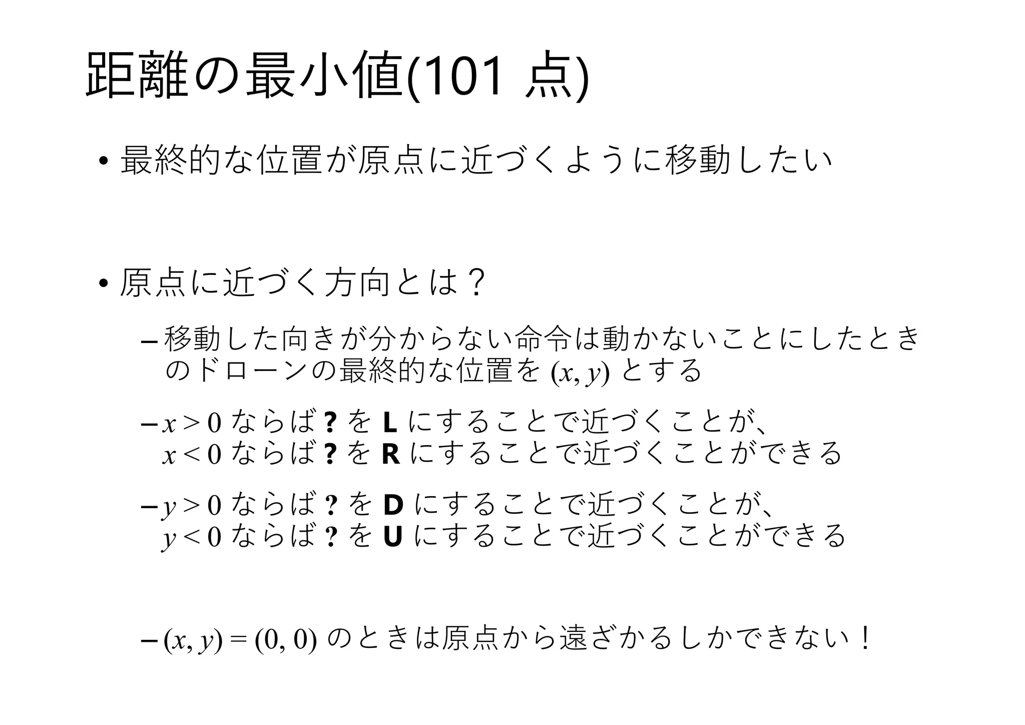 距離の最小値(101 点)
• 最終的な位置が原点に近づくように移動したい
• 原点に近づく方向とは？
– 移動した向きが分からない命令は動かないことにしたとき
のドローンの最終的な位置を (x, y) とする
– x > 0 ならば ? を L にすることで近づくことが、
x < 0 ならば ? を R にすることで近づくことができる
– y > 0 ならば ? を D にすることで近づくことが、
y < 0 ならば ? を U にすることで近づくことができる
– (x, y) = (0, 0) のときは原点から遠ざかるしかできない！
 