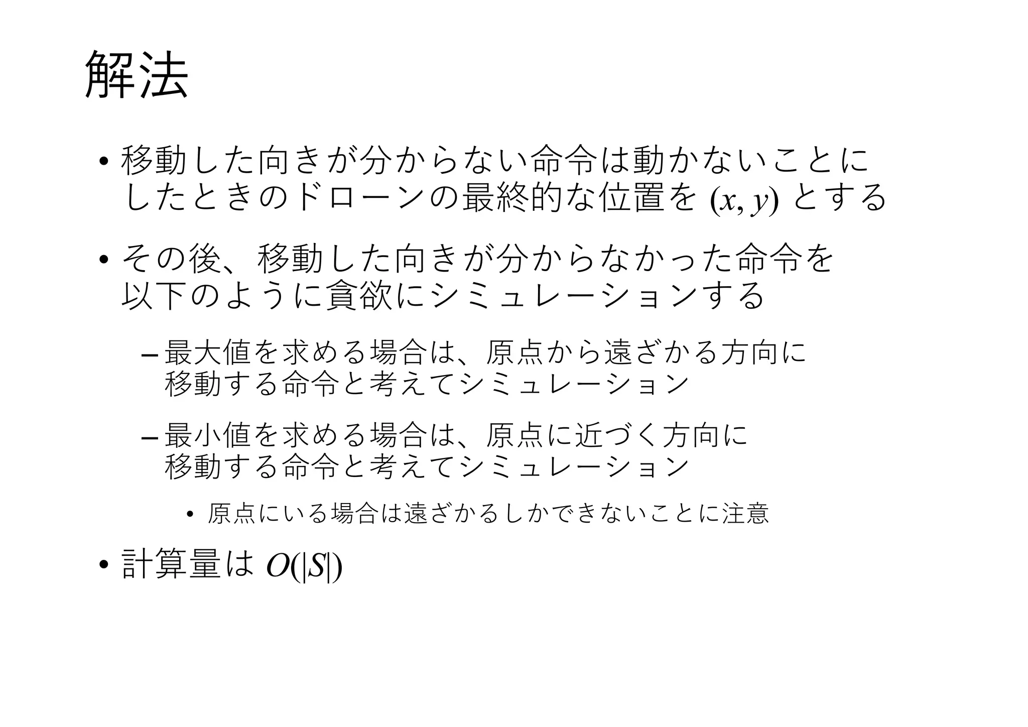 解法
• 移動した向きが分からない命令は動かないことに
したときのドローンの最終的な位置を (x, y) とする
• その後、移動した向きが分からなかった命令を
以下のように貪欲にシミュレーションする
– 最大値を求める場合は、原点から遠ざかる方向に
移動する命令と考えてシミュレーション
– 最小値を求める場合は、原点に近づく方向に
移動する命令と考えてシミュレーション
• 原点にいる場合は遠ざかるしかできないことに注意
• 計算量は O(|S|)
 