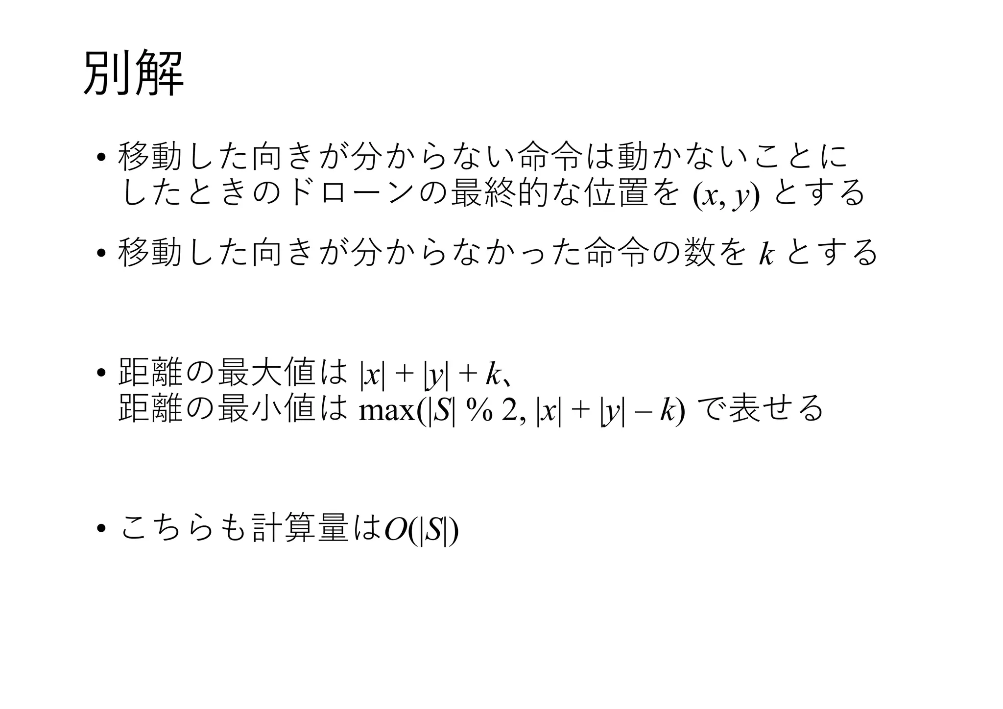 別解
• 移動した向きが分からない命令は動かないことに
したときのドローンの最終的な位置を (x, y) とする
• 移動した向きが分からなかった命令の数を k とする
• 距離の最大値は |x| + |y| + k、
距離の最小値は max(|S| % 2, |x| + |y| – k) で表せる
• こちらも計算量はO(|S|)
 
