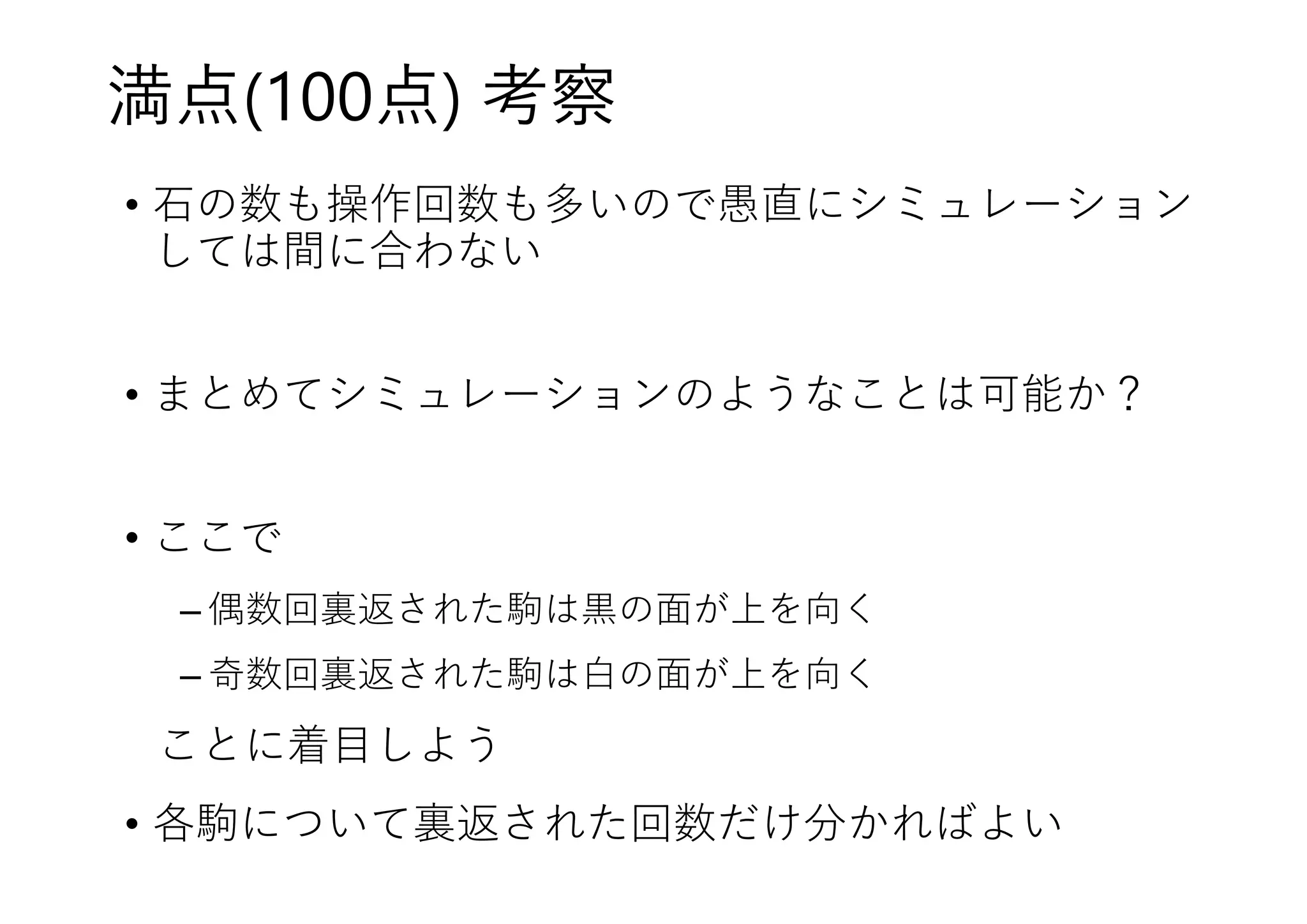 満点(100点) 考察
• 駒の数も操作回数も多いので愚直にシミュレーション
しては間に合わない
• まとめてシミュレーションのようなことは可能か？
• ここで
– 偶数回裏返された駒は黒の面が上を向く
– 奇数回裏返された駒は白の面が上を向く
ことに着目しよう
• 各駒について裏返された回数だけ分かればよい
 