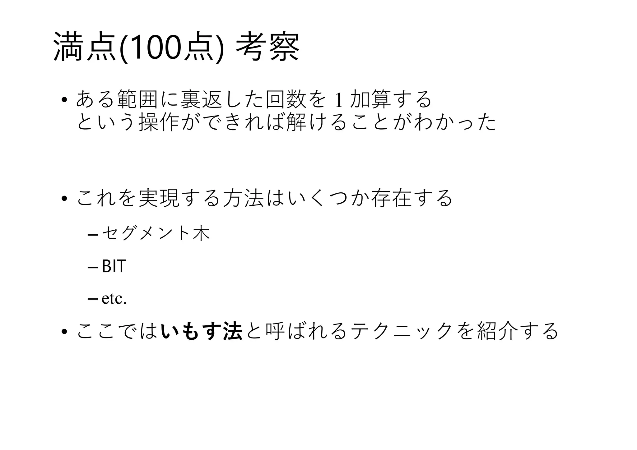 満点(100点) 考察
• ある範囲に裏返した回数を 1 加算する
という操作ができれば解けることがわかった
• これを実現する方法はいくつか存在する
– セグメント木
– BIT
– etc.
• ここではいもす法と呼ばれるテクニックを紹介する
 